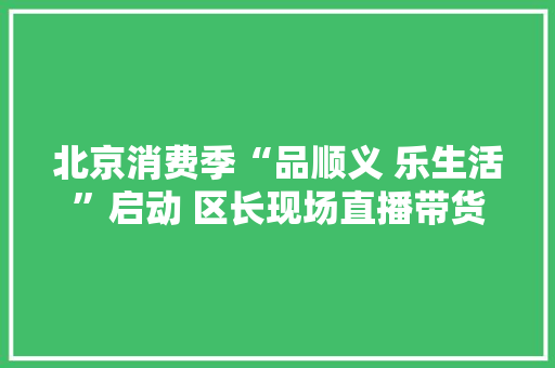 北京消费季“品顺义 乐生活”启动 区长现场直播带货