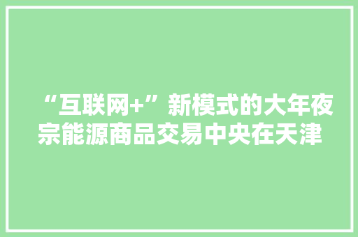 “互联网+”新模式的大年夜宗能源商品交易中央在天津运营