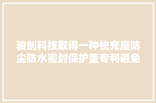骏创科技取得一种快充座防尘防水密封保护盖专利避免灰尘和液体进入充电腔内部
