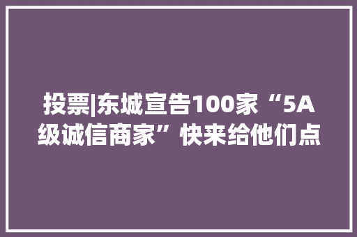 投票|东城宣告100家“5A级诚信商家”快来给他们点赞！