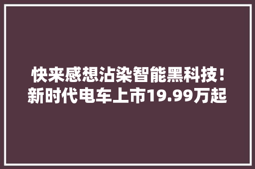 快来感想沾染智能黑科技！新时代电车上市19.99万起！