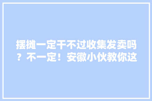 摆摊一定干不过收集发卖吗？不一定！安徽小伙教你这么干一定成！