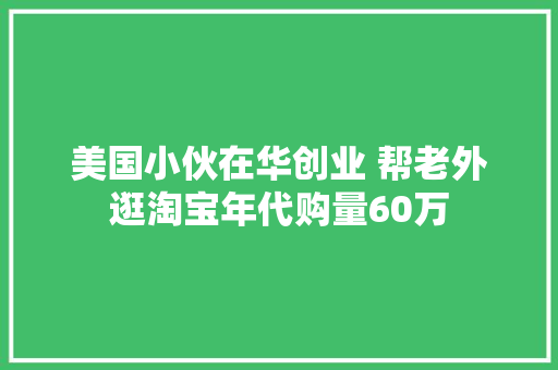 美国小伙在华创业 帮老外逛淘宝年代购量60万 美国小伙在华创业 帮老外逛淘宝年代购量60万 互联通信