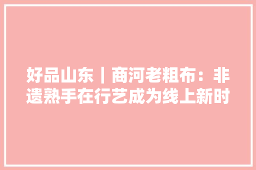 好品山东｜商河老粗布：非遗熟手在行艺成为线上新时尚