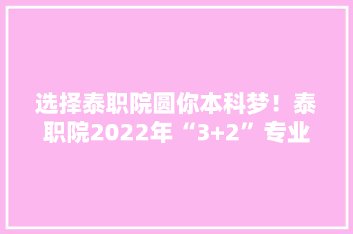 选择泰职院圆你本科梦！泰职院2022年“3+2”专业详解来啦