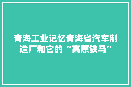 青海工业记忆青海省汽车制造厂和它的“高原铁马”