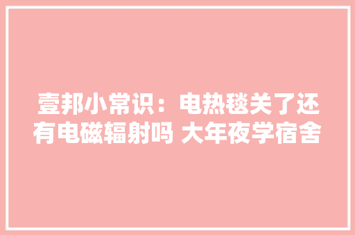 壹邦小常识：电热毯关了还有电磁辐射吗 大年夜学宿舍可以用电热毯吗 壹邦小常识：电热毯关了还有电磁辐射吗 大年夜学宿舍可以用电热毯吗 人工智能