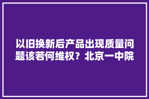 以旧换新后产品出现质量问题该若何维权？北京一中院以案说法