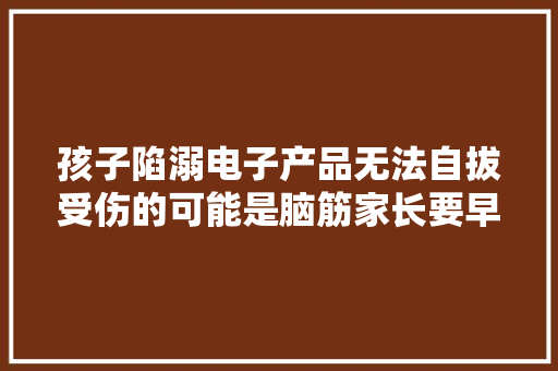 孩子陷溺电子产品无法自拔受伤的可能是脑筋家长要早控制