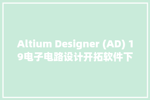 Altium Designer (AD) 19电子电路设计开拓软件下载和安装教程