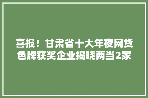 喜报！甘肃省十大年夜网货色牌获奖企业揭晓两当2家企业上榜
