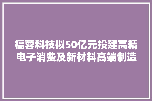福蓉科技拟50亿元投建高精电子消费及新材料高端制造基地 估量将实现165亿元/年总产值