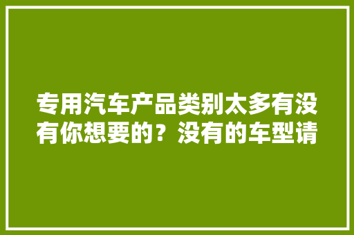 专用汽车产品类别太多有没有你想要的？没有的车型请留个言