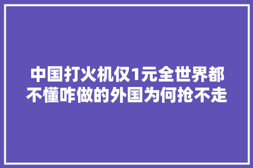 中国打火机仅1元全世界都不懂咋做的外国为何抢不走这生意？