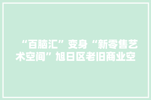 “百脑汇”变身“新零售艺术空间”旭日区老旧商业空间转型进级
