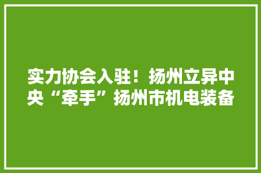 实力协会入驻！扬州立异中央“牵手”扬州市机电装备维修做事协会