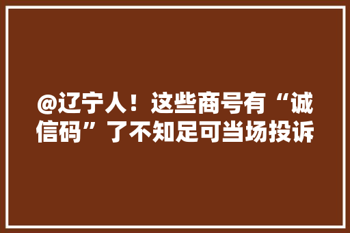 @辽宁人！这些商号有“诚信码”了不知足可当场投诉