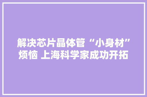 解决芯片晶体管“小身材”烦恼 上海科学家成功开拓新型材料 已应用于半导体芯片 解决芯片晶体管“小身材”烦恼 上海科学家成功开拓新型材料 已应用于半导体芯片 互联通信