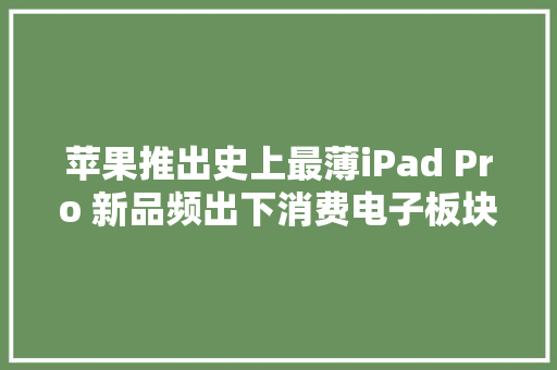 苹果推出史上最薄iPad Pro 新品频出下消费电子板块机会若何？