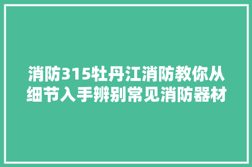 消防315牡丹江消防教你从细节入手辨别常见消防器材真伪