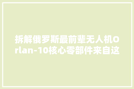 拆解俄罗斯最前辈无人机Orlan-10核心零部件来自这些国家