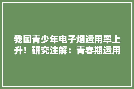 我国青少年电子烟运用率上升！研究注解：青春期运用电子烟或对留心力、进修产生影响