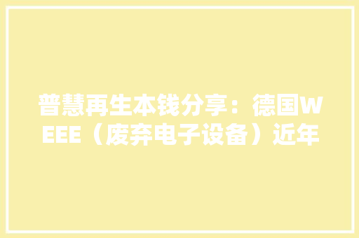 普慧再生本钱分享：德国WEEE（废弃电子设备）近年收受接收处置数据