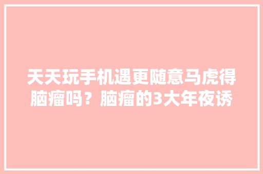 天天玩手机遇更随意马虎得脑瘤吗？脑瘤的3大年夜诱因欲望你能留心 天天玩手机遇更随意马虎得脑瘤吗？脑瘤的3大年夜诱因欲望你能留心 智能家居