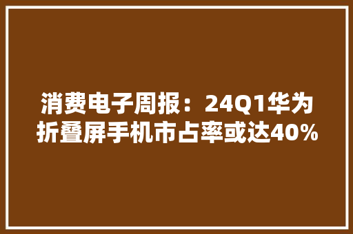 消费电子周报：24Q1华为折叠屏手机市占率或达40%看好折叠屏供应链及OLED渗透率提升