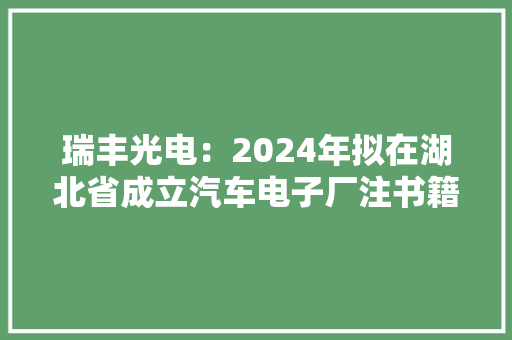 瑞丰光电：2024年拟在湖北省成立汽车电子厂注书籍钱为一亿元整