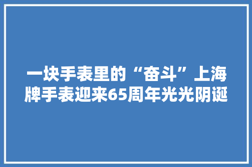 一块手表里的“奋斗”上海牌手表迎来65周年光光阴诞