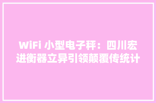 WiFi 小型电子秤：四川宏进衡器立异引领颠覆传统计量办法