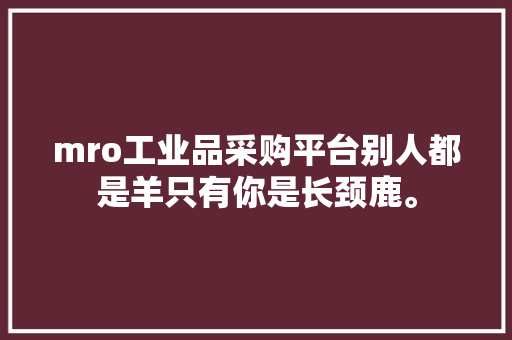 mro工业品采购平台别人都是羊只有你是长颈鹿。 mro工业品采购平台别人都是羊只有你是长颈鹿。 智能科技