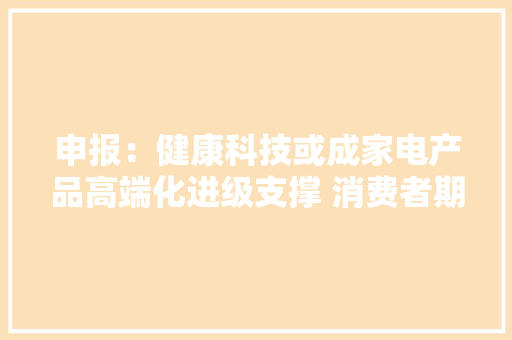申报：健康科技或成家电产品高端化进级支撑 消费者期待除菌抑菌价值的进一步释放