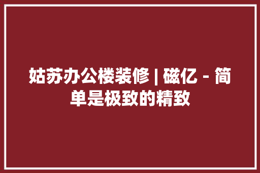 姑苏办公楼装修 | 磁亿 - 简单是极致的精致