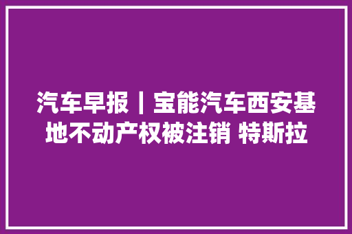 汽车早报｜宝能汽车西安基地不动产权被注销 特斯拉Cyberquad玩具车定价11990元