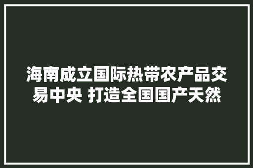 海南成立国际热带农产品交易中央 打造全国国产天然橡胶现货交易收集平台