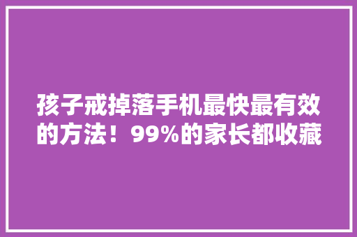 孩子戒掉落手机最快最有效的方法！99%的家长都收藏了