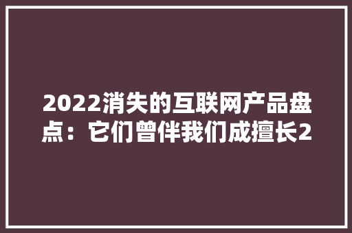 2022消失的互联网产品盘点：它们曾伴我们成擅长2022正式挥手再会丨封面天天见