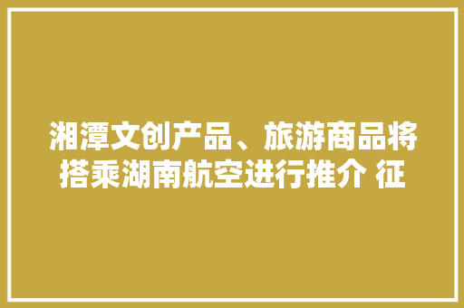 湘潭文创产品、旅游商品将搭乘湖南航空进行推介 征集活动等您来介入