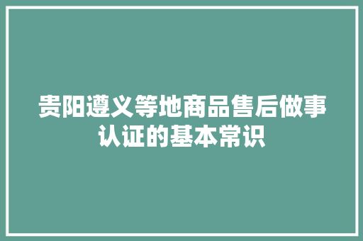 贵阳遵义等地商品售后做事认证的基本常识