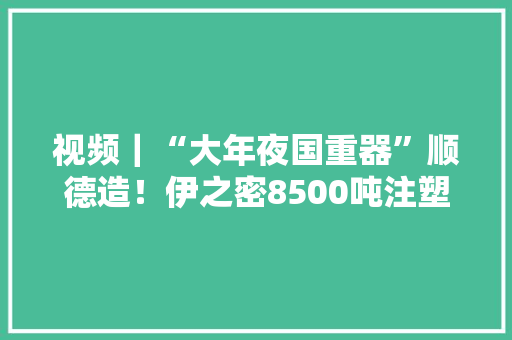 视频｜“大年夜国重器”顺德造！伊之密8500吨注塑机研制成功为国内最大年夜