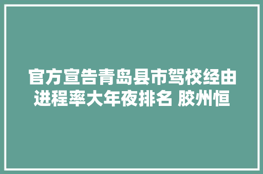 官方宣告青岛县市驾校经由进程率大年夜排名 胶州恒祥垫底