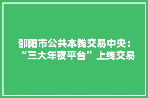 邵阳市公共本钱交易中央：“三大年夜平台”上线交易做事更聪慧、更优质