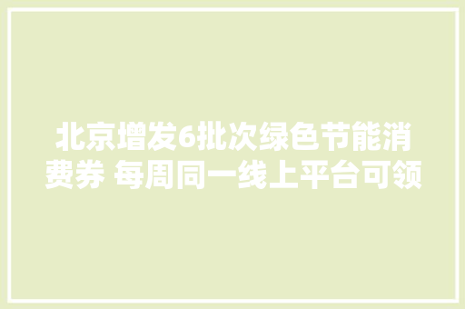 北京增发6批次绿色节能消费券 每周同一线上平台可领1500元
