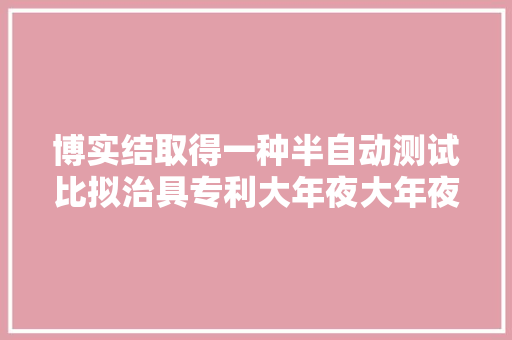 博实结取得一种半自动测试比拟治具专利大年夜大年夜提高了工作效率