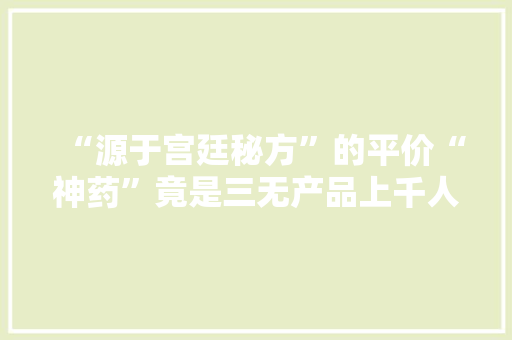 “源于宫廷秘方”的平价“神药”竟是三无产品上千人受骗！