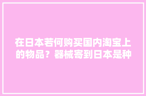 在日本若何购买国内淘宝上的物品？器械寄到日本是种什么体验？