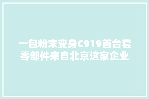 一包粉末变身C919首台套零部件来自北京这家企业 一包粉末变身C919首台套零部件来自北京这家企业 互联通信