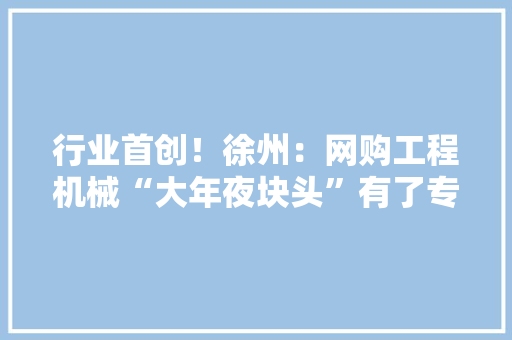 行业首创！徐州：网购工程机械“大年夜块头”有了专业险 行业首创！徐州：网购工程机械“大年夜块头”有了专业险 人工智能